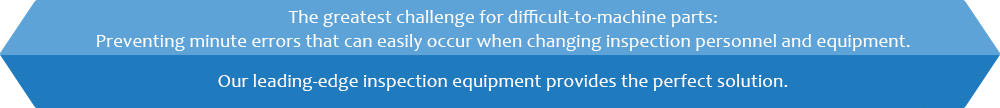 The greatest challenge for difficult-to-machine parts: Preventing minute errors that can easily occur when changing inspection personnel and equipment. Our leading-edge inspection equipment provides the perfect solution.