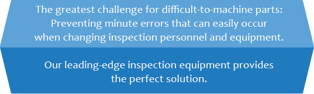 The greatest challenge for difficult-to-machine parts: Preventing minute errors that can easily occur when changing inspection personnel and equipment. Our leading-edge inspection equipment provides the perfect solution.